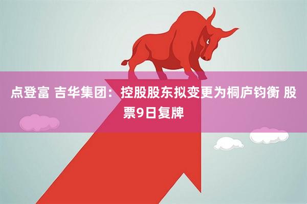 点登富 吉华集团：控股股东拟变更为桐庐钧衡 股票9日复牌